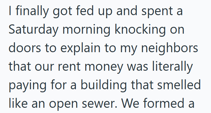 I finally got fed up and spent a Saturday morning knocking on doors to explain to my neighbors that our rent money was literally paying for a building that smelled like an open sewer. We formed a
