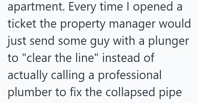 apartment. Every time I opened a ticket the property manager would just send some guy with a plunger to "clear the line" instead of actually calling a professional plumber to fix the collapsed pipe