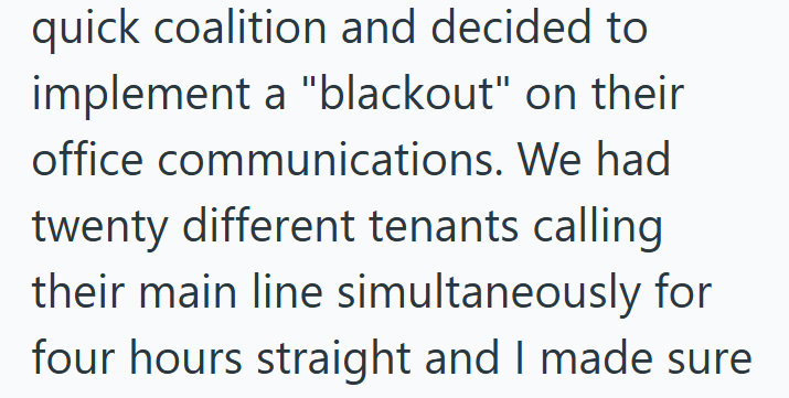 quick coalition and decided to implement a "blackout" on their office communications. We had twenty different tenants calling their main line simultaneously for four hours straight and I made sure