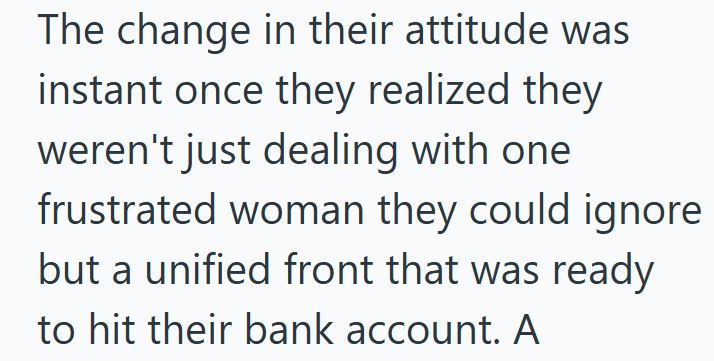 The change in their attitude was instant once they realized they weren't just dealing with one frustrated woman they could ignore but a unified front that was ready to hit their bank account. A