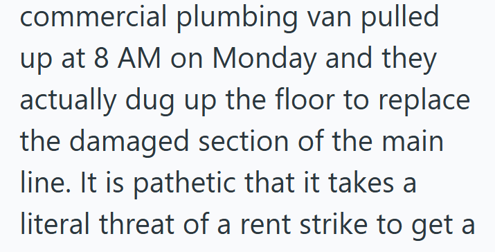 commercial plumbing van pulled up at 8 AM on Monday and they actually dug up the floor to replace the damaged section of the main line. It is pathetic that it takes a literal threat of a rent strike to get a