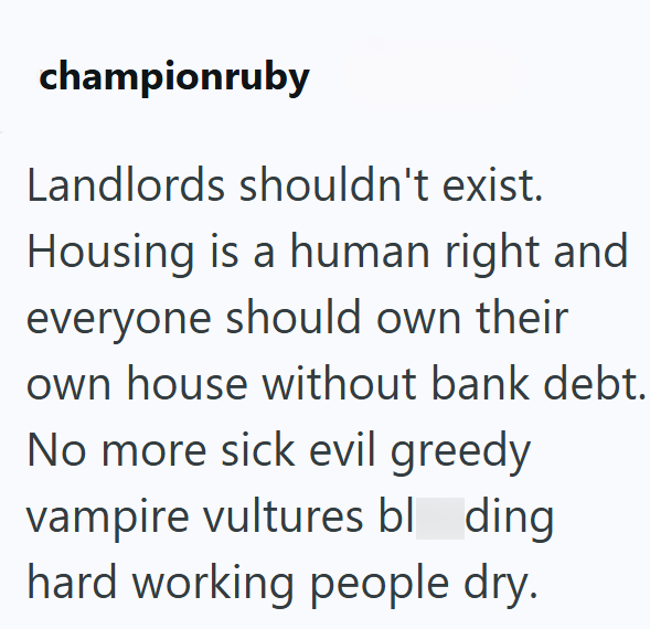 championruby Landlords shouldn't exist. Housing is a human right and everyone should own their own house without bank debt. No more sick evil greedy vampire vultures bl_ding hard working people dry.