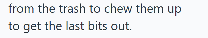 from the trash to chew them up to get the last bits out.