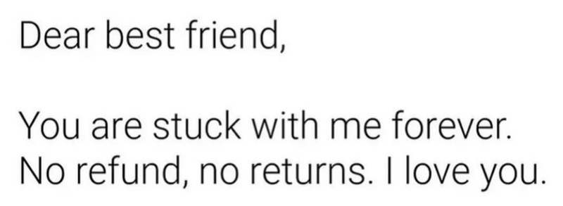 Dear best friend, You are stuck with me forever. No refund, no returns. I love you.