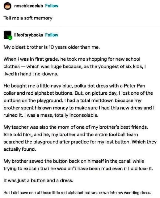 nosebleedclub Follow Tell me a soft memory lifeofbrybooks Follow My oldest brother is 10 years older than me. When I was in first grade, he took me shopping for new school clothes-which was huge because, as the youngest of six kids, I lived in hand-me-downs. He bought me a little navy blue, polka dot dress with a Peter Pan collar and red alphabet buttons. But, on picture day, I lost one of the buttons on the playground. I had a total meltdown because my brother spent his own money to make sure I