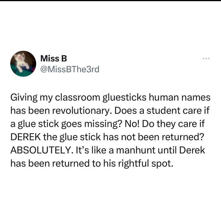 Miss B @MissBThe3rd Giving my classroom gluesticks human names has been revolutionary. Does a student care if a glue stick goes missing? No! Do they care if DEREK the glue stick has not been returned? ABSOLUTELY. It's like a manhunt until Derek has been returned to his rightful spot.
