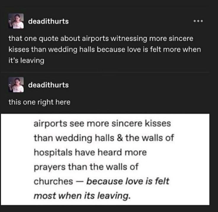 deadithurts that one quote about airports witnessing more sincere kisses than wedding halls because love is felt more when it's leaving deadithurts this one right here airports see more sincere kisses than wedding halls & the walls of hospitals have heard more prayers than the walls of - churches because love is felt most when its leaving.
