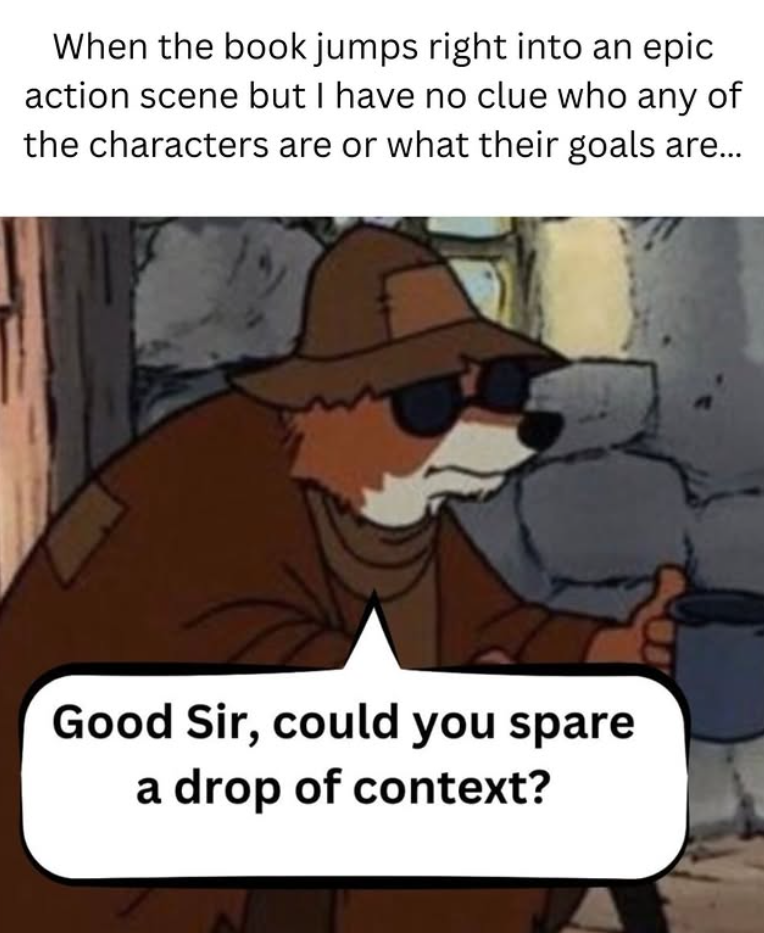 When the book jumps right into an epic action scene but I have no clue who any of the characters are or what their goals are... Good Sir, could you spare a drop of context?