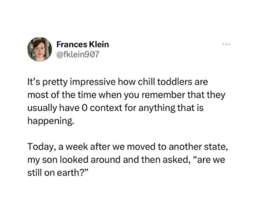 Frances Klein @fklein907 It's pretty impressive how chill toddlers are most of the time when you remember that they usually have O context for anything that is happening. Today, a week after we moved to another state, my son looked around and then asked, "are we still on earth?"