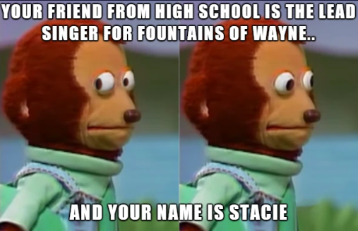 YOUR FRIEND FROM HIGH SCHOOL IS THE LEAD SINGER FOR FOUNTAINS OF WAYNE.. AND YOUR NAME IS STACIE