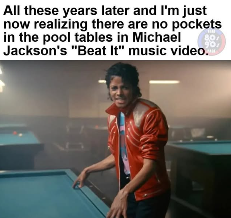 THAT All these years later and I'm just now realizing there are no pockets in the pool tables in Michael Jackson's "Beat It" music video. 80s PAGE