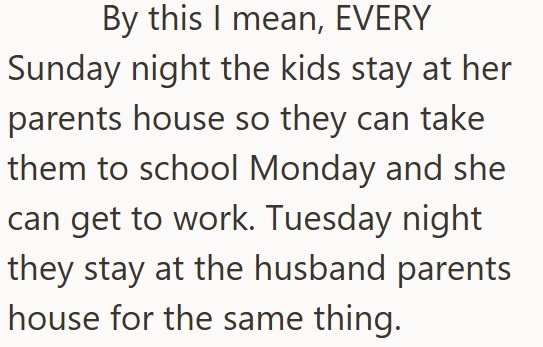 By this I mean, EVERY Sunday night the kids stay at her parents house so they can take them to school Monday and she can get to work. Tuesday night they stay at the husband parents house for the same thing.