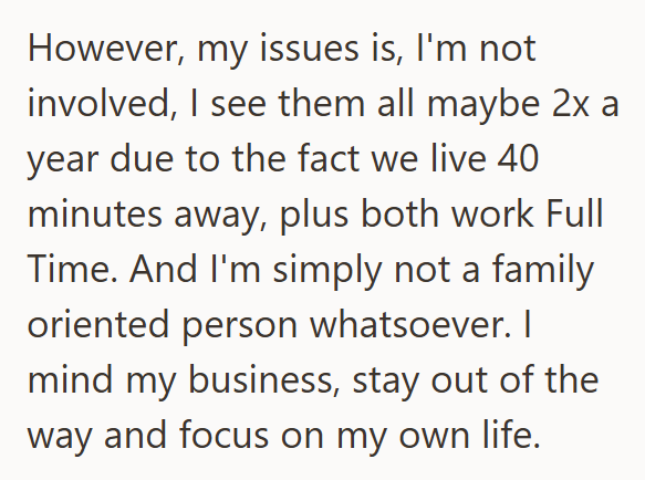 However, my issues is, I'm not involved, I see them all maybe 2x a year due to the fact we live 40 minutes away, plus both work Full Time. And I'm simply not a family oriented person whatsoever. I mind my business, stay out of the way and focus on my own life.