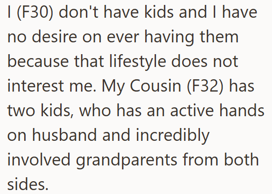 I (F30) don't have kids and I have no desire on ever having them because that lifestyle does not interest me. My Cousin (F32) has two kids, who has an active hands on husband and incredibly involved grandparents from both sides.