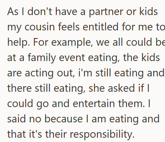 As I don't have a partner or kids my cousin feels entitled for me to help. For example, we all could be at a family event eating, the kids are acting out, i'm still eating and there still eating, she asked if I could go and entertain them. I said no because I am eating and that it's their responsibility.