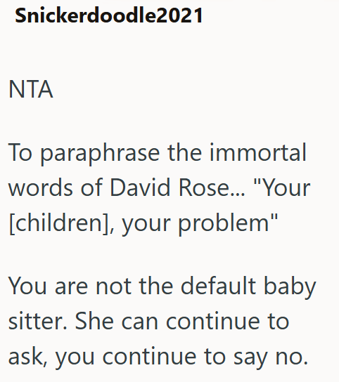 Snickerdoodle2021 NTA To paraphrase the immortal words of David Rose... "Your [children], your problem" You are not the default baby sitter. She can continue to ask, you continue to say no.