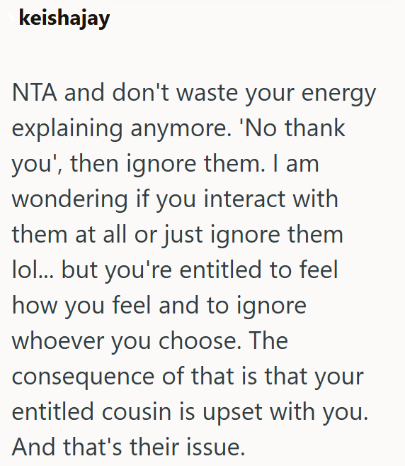 keishajay NTA and don't waste your energy explaining anymore. 'No thank you', then ignore them. I am wondering if you interact with them at all or just ignore them lol... but you're entitled to feel how you feel and to ignore whoever you choose. The consequence of that is that your entitled cousin is upset with you. And that's their issue.