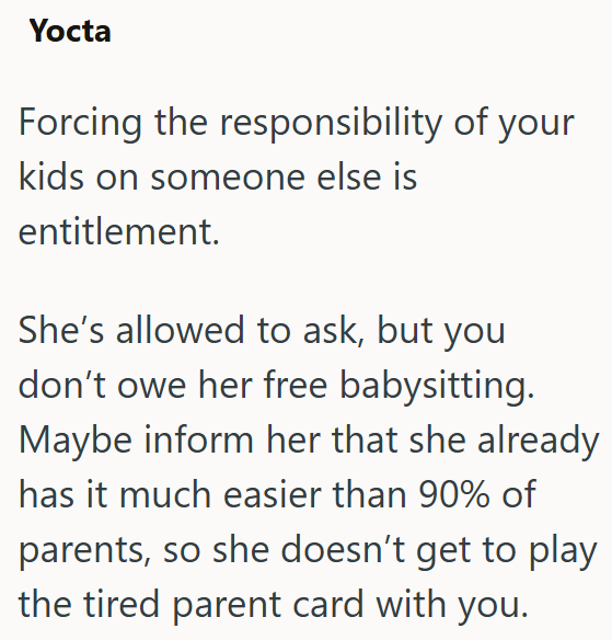 Yocta Forcing the responsibility of your kids on someone else is entitlement. She's allowed to ask, but you don't owe her free babysitting. Maybe inform her that she already has it much easier than 90% of parents, so she doesn't get to play the tired parent card with you.