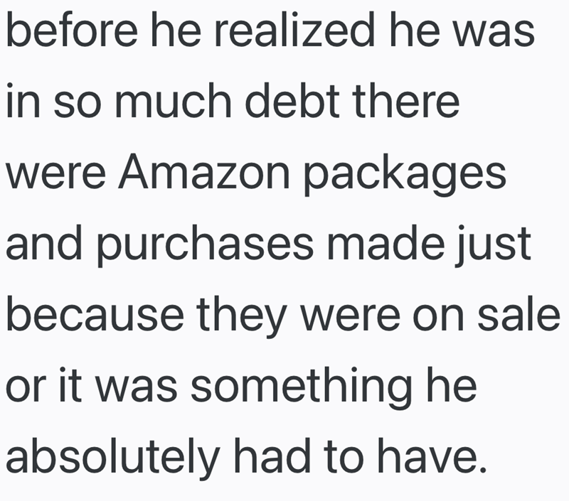 before he realized he was in so much debt there were Amazon packages and purchases made just because they were on sale or it was something he absolutely had to have.