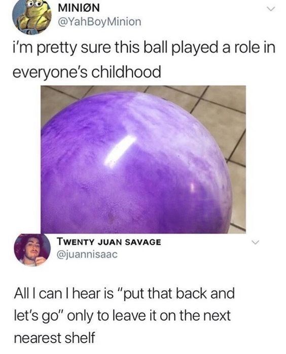 MINION @YahBoyMinion > i'm pretty sure this ball played a role in everyone's childhood TWENTY JUAN SAVAGE @juannisaac All I can I hear is "put that back and let's go" only to leave it on the next nearest shelf