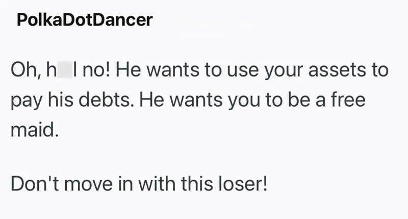 Polka DotDancer Oh, h I no! He wants to use your assets to pay his debts. He wants you to be a free maid. Don't move in with this loser!