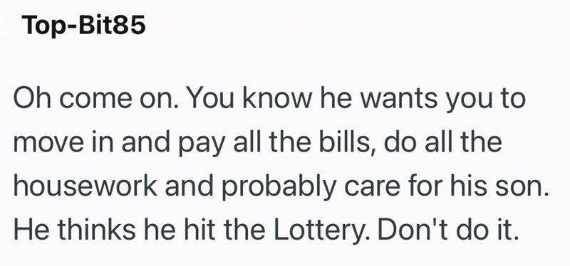 Top-Bit85 Oh come on. You know he wants you to move in and pay all the bills, do all the housework and probably care for his son. He thinks he hit the Lottery. Don't do it.