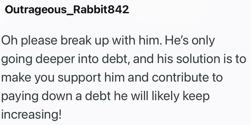 Outrageous_Rabbit842 Oh please break up with him. He's only going deeper into debt, and his solution is to make you support him and contribute to paying down a debt he will likely keep increasing!