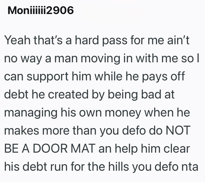 Moniiiiii2906 Yeah that's a hard pass for me ain't no way a man moving in with me so I can support him while he pays off debt he created by being bad at managing his own money when he makes more than you defo do NOT BE A DOOR MAT an help him clear his debt run for the hills you defo nta