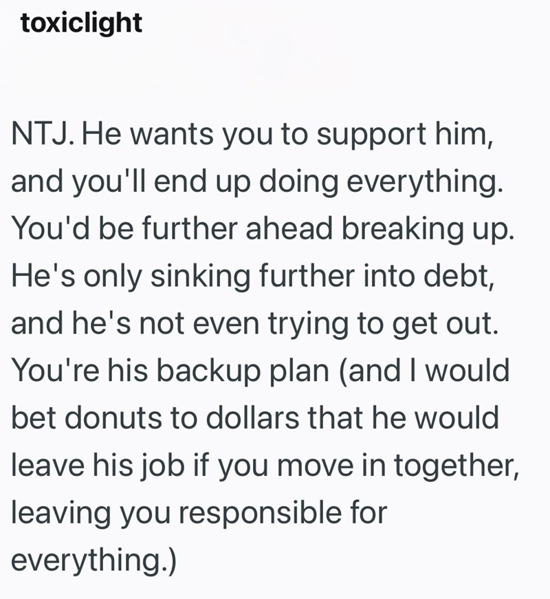 toxiclight NTJ. He wants you to support him, and you'll end up doing everything. You'd be further ahead breaking up. He's only sinking further into debt, and he's not even trying to get out. You're his backup plan (and I would bet donuts to dollars that he would leave his job if you move in together, leaving you responsible for everything.)
