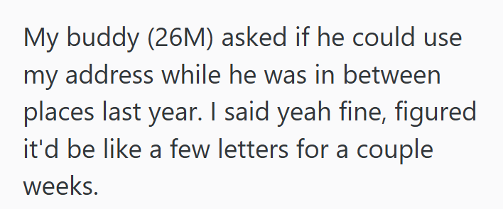 My buddy (26M) asked if he could use my address while he was in between places last year. I said yeah fine, figured it'd be like a few letters for a couple weeks.