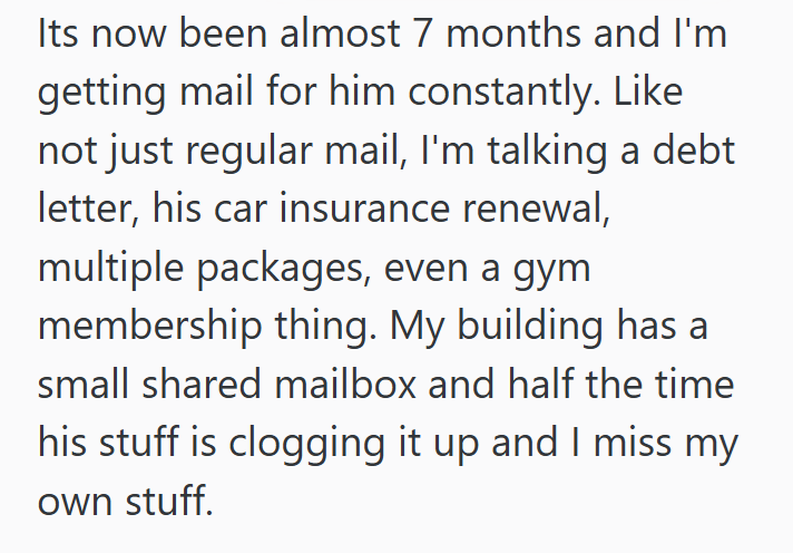 Its now been almost 7 months and I'm getting mail for him constantly. Like not just regular mail, I'm talking a debt letter, his car insurance renewal, multiple packages, even a gym membership thing. My building has a small shared mailbox and half the time his stuff is clogging it up and I miss my own stuff.