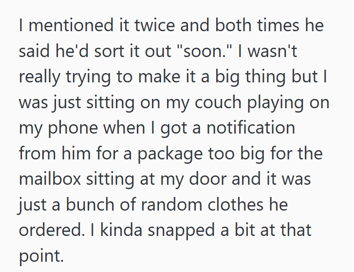 I mentioned it twice and both times he said he'd sort it out "soon." I wasn't really trying to make it a big thing but I was just sitting on my couch playing on my phone when I got a notification from him for a package too big for the mailbox sitting at my door and it was just a bunch of random clothes he ordered. I kinda snapped a bit at that point.