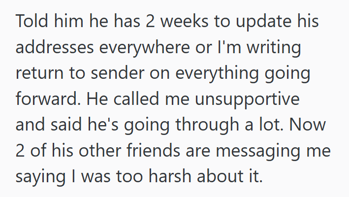 Told him he has 2 weeks to update his addresses everywhere or I'm writing return to sender on everything going forward. He called me unsupportive and said he's going through a lot. Now 2 of his other friends are messaging me saying I was too harsh about it.