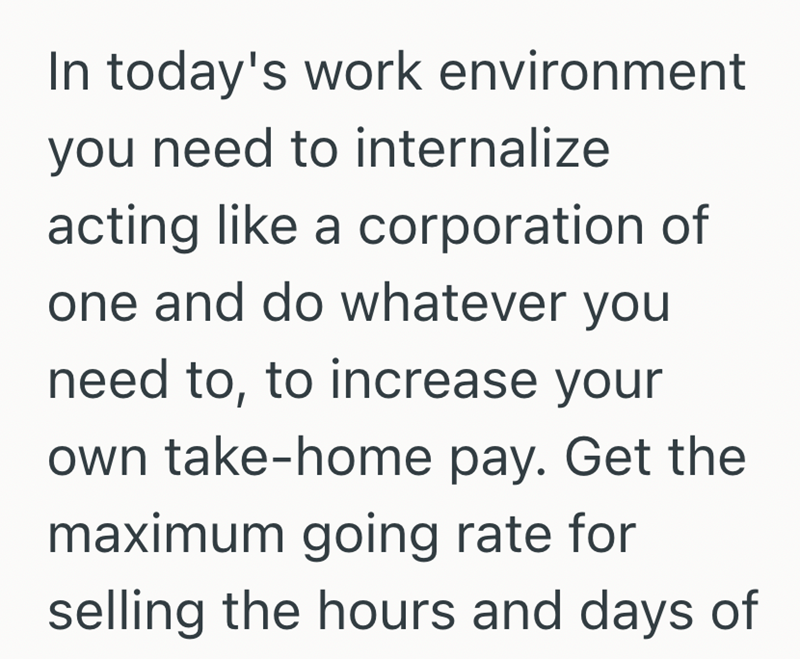 In today's work environment you need to internalize acting like a corporation of one and do whatever you need to, to increase your own take-home pay. Get the maximum going rate for selling the hours and days of
