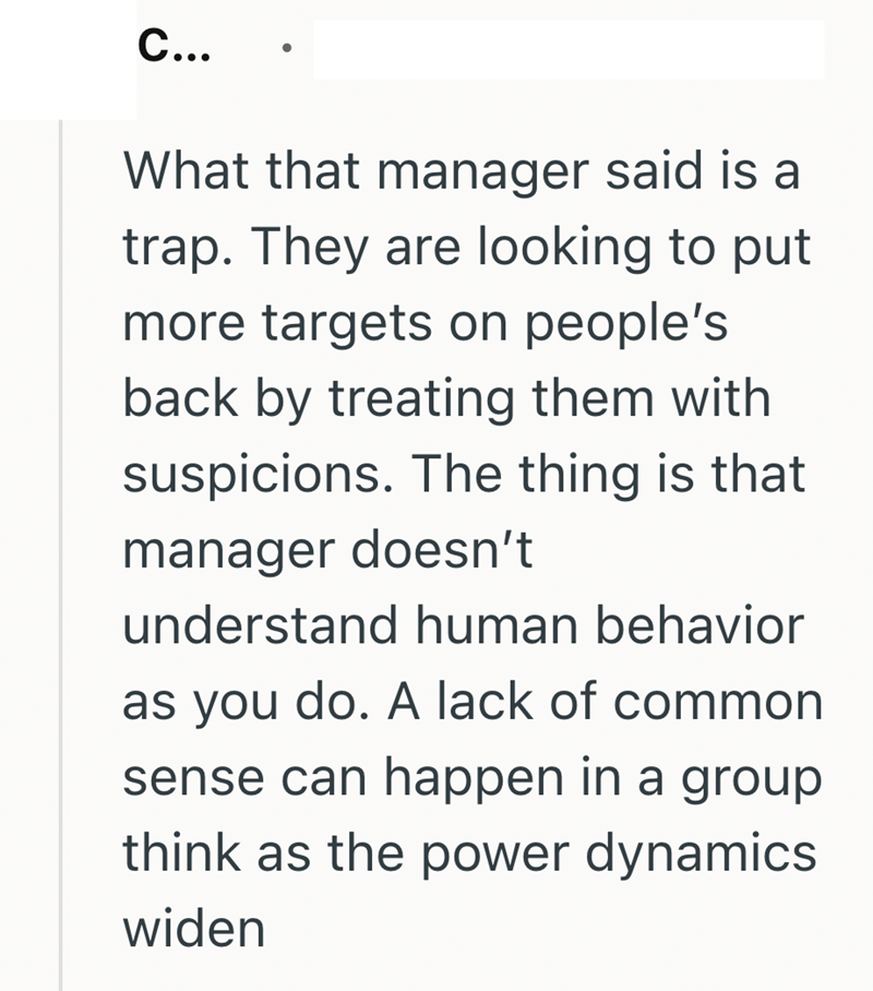 C... What that manager said is a trap. They are looking to put more targets on people's back by treating them with suspicions. The thing is that manager doesn't understand human behavior as you do. A lack of common sense can happen in a group think as the power dynamics widen