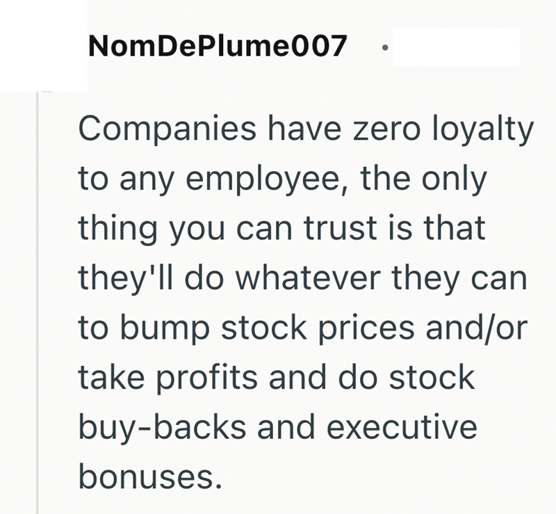NomDePlume007 Companies have zero loyalty to any employee, the only thing you can trust is that they'll do whatever they can to bump stock prices and/or take profits and do stock buy-backs and executive bonuses.