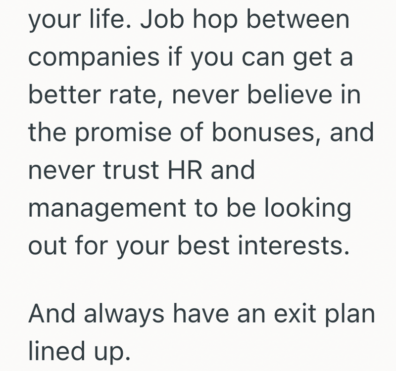 your life. Job hop between companies if you can get a better rate, never believe in the promise of bonuses, and never trust HR and management to be looking out for your best interests. And always have an exit plan lined up.