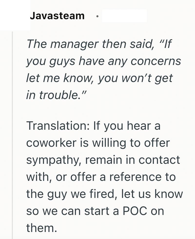 Javasteam The manager then said, "If you guys have any concerns let me know, you won't get in trouble." Translation: If you hear a coworker is willing to offer sympathy, remain in contact with, or offer a reference to the guy we fired, let us know so we can start a POC on them.