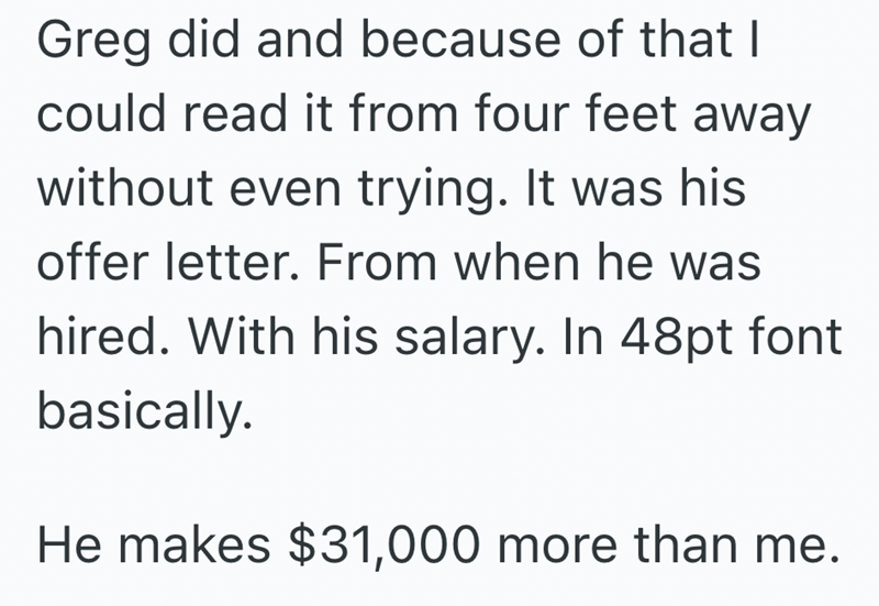 Greg did and because of that I could read it from four feet away without even trying. It was his offer letter. From when he was hired. With his salary. In 48pt font basically. He makes $31,000 more than me.