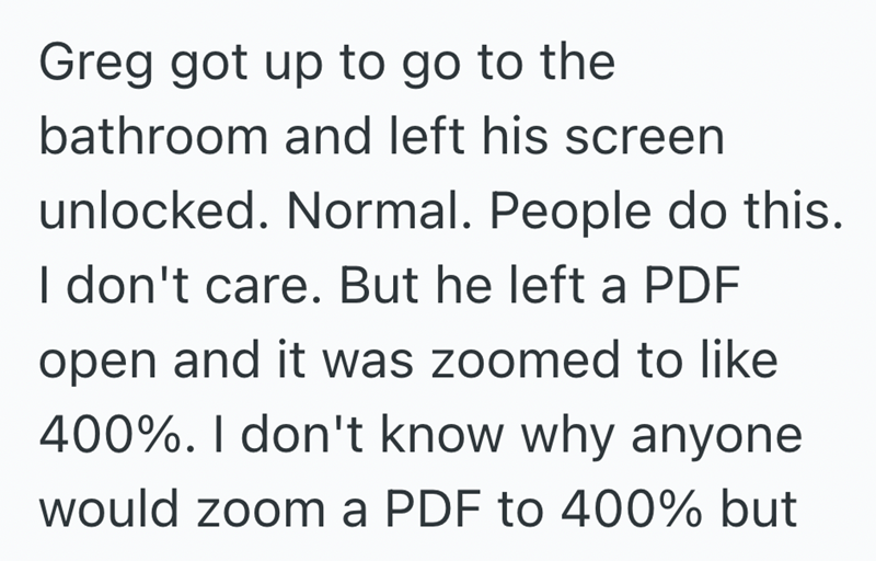 Greg got up to go to the bathroom and left his screen unlocked. Normal. People do this. I don't care. But he left a PDF open and it was zoomed to like 400%. I don't know why anyone would zoom a PDF to 400% but