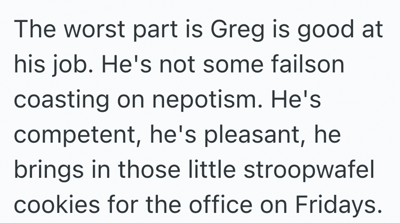The worst part is Greg is good at his job. He's not some failson coasting on nepotism. He's competent, he's pleasant, he brings in those little stroopwafel cookies for the office on Fridays.