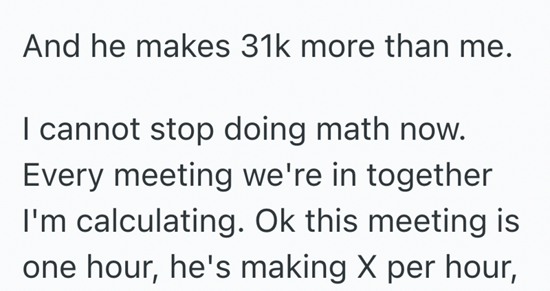 And he makes 31k more than me. I cannot stop doing math now. Every meeting we're in together I'm calculating. Ok this meeting is one hour, he's making X per hour,