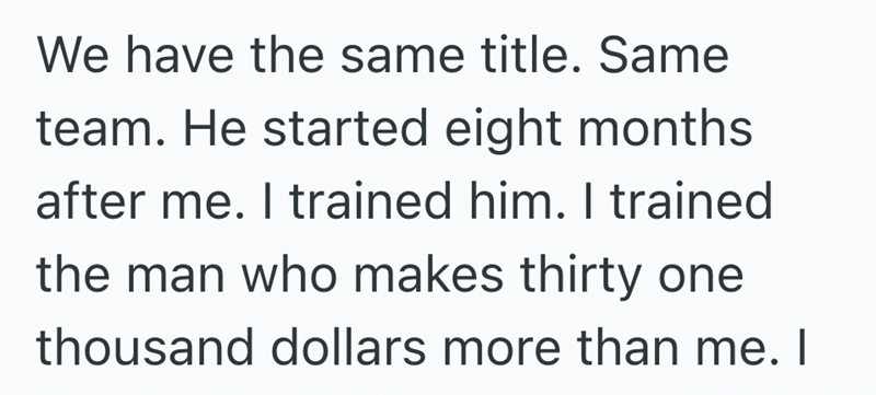 We have the same title. Same team. He started eight months after me. I trained him. I trained the man who makes thirty one thousand dollars more than me. I