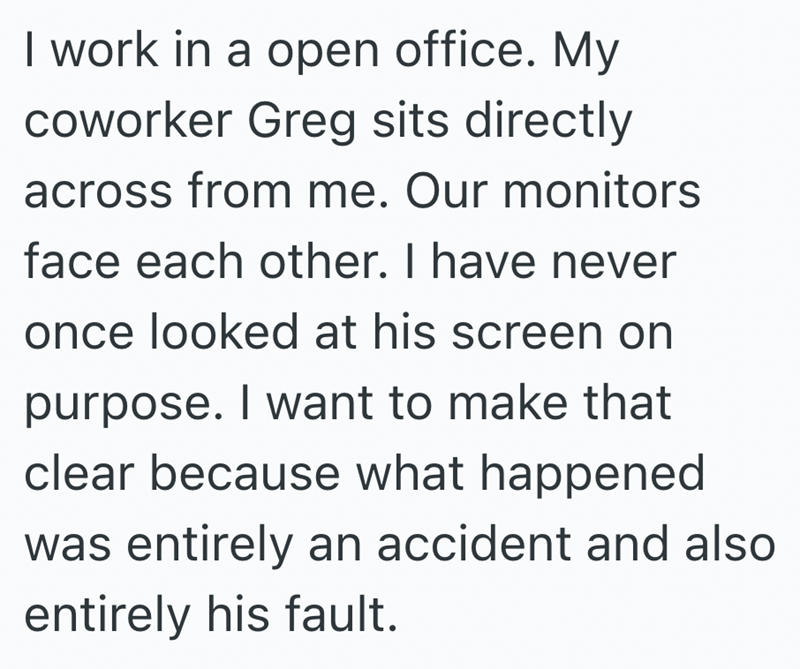 I work in a open office. My coworker Greg sits directly across from me. Our monitors face each other. I have never once looked at his screen on purpose. I want to make that clear because what happened was entirely an accident and also entirely his fault.
