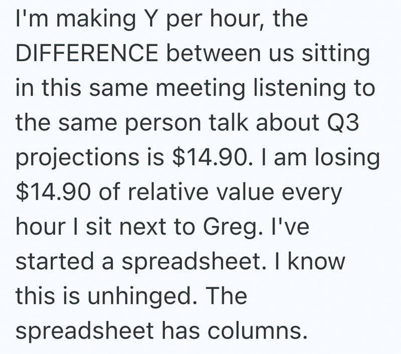 I'm making Y per hour, the DIFFERENCE between us sitting in this same meeting listening to the same person talk about Q3 projections is $14.90. I am losing $14.90 of relative value every hour I sit next to Greg. I've started a spreadsheet. I know this is unhinged. The spreadsheet has columns.
