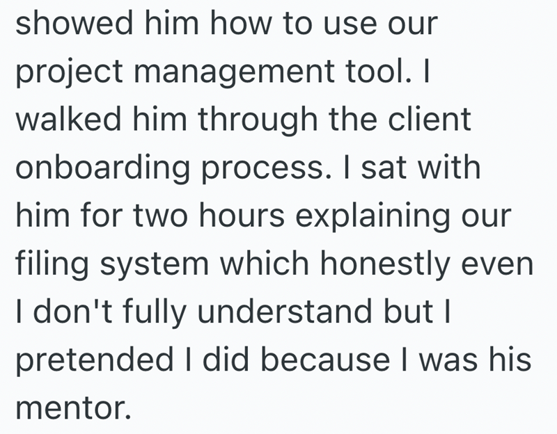 showed him how to use our project management tool. I walked him through the client onboarding process. I sat with him for two hours explaining our filing system which honestly even I don't fully understand but I pretended I did because I was his mentor.