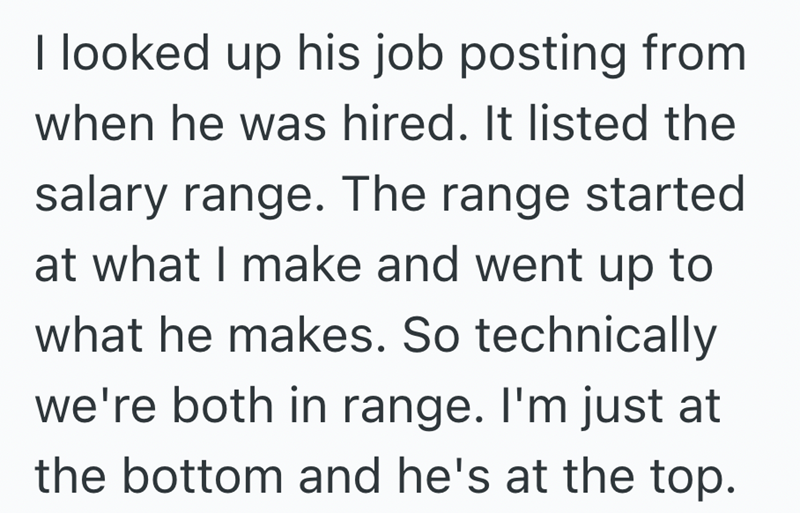 I looked up his job posting from when he was hired. It listed the salary range. The range started at what I make and went up to what he makes. So technically we're both in range. I'm just at the bottom and he's at the top.