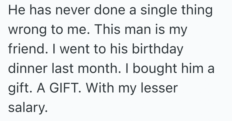 He has never done a single thing wrong to me. This man is my friend. I went to his birthday dinner last month. I bought him a gift. A GIFT. With my lesser salary.
