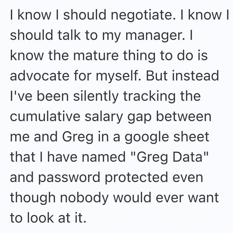 I know I should negotiate. I know I should talk to my manager. I know the mature thing to do is advocate for myself. But instead I've been silently tracking the cumulative salary gap between me and Greg in a google sheet that I have named "Greg Data" and password protected even though nobody would ever want to look at it.