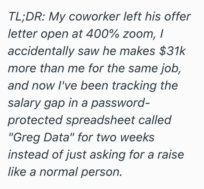 TL;DR: My coworker left his offer letter open at 400% zoom, I accidentally saw he makes $31k more than me for the same job, and now I've been tracking the salary gap in a password- protected spreadsheet called "Greg Data" for two weeks instead of just asking for a raise like a normal person.